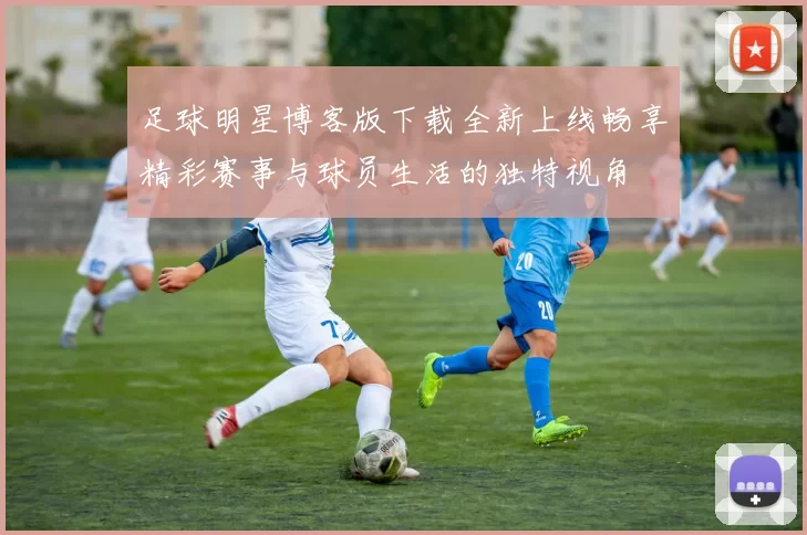 足球明星博客版下载全新上线畅享精彩赛事与球员生活的独特视角