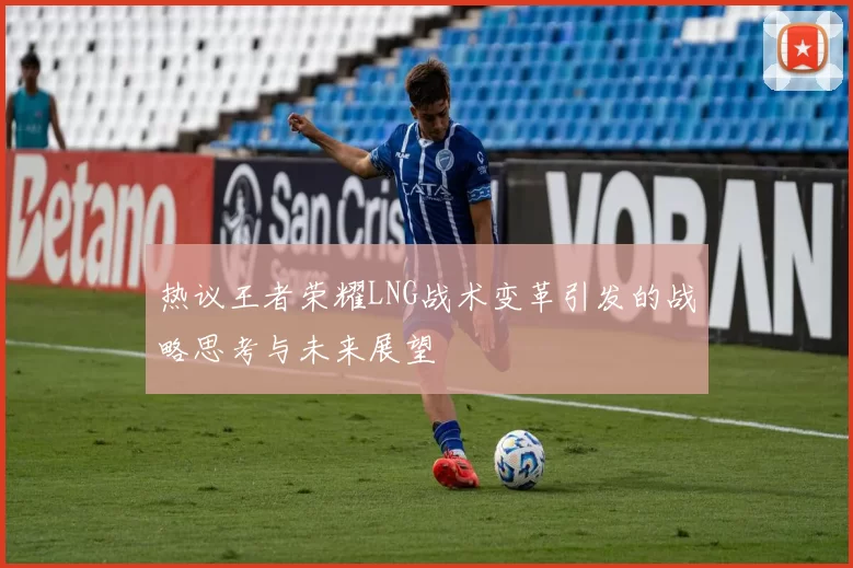 热议王者荣耀LNG战术变革引发的战略思考与未来展望