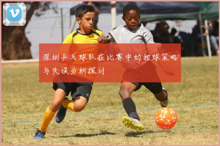 深圳乒乓球队在比赛中的控球策略与失误分析探讨