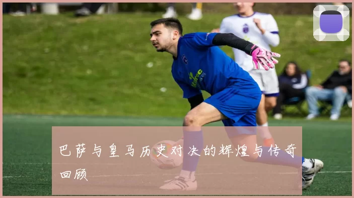 巴萨与皇马历史对决的辉煌与传奇回顾