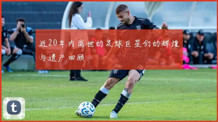 近20年内离世的足球巨星们的辉煌与遗产回顾