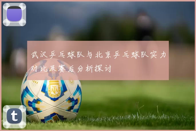 武汉乒乓球队与北京乒乓球队实力对比及赛后分析探讨