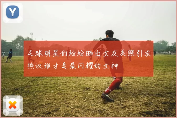 足球明星们纷纷晒出女友美照引发热议谁才是最闪耀的女神