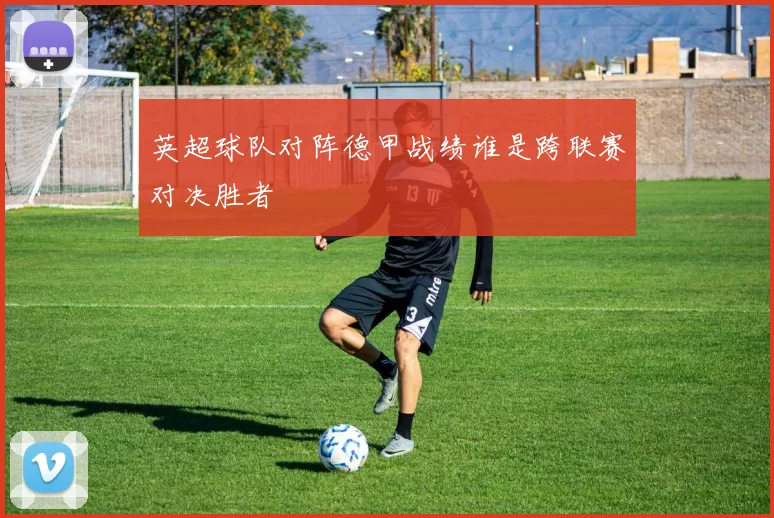 英超球队对阵德甲战绩谁是跨联赛对决胜者