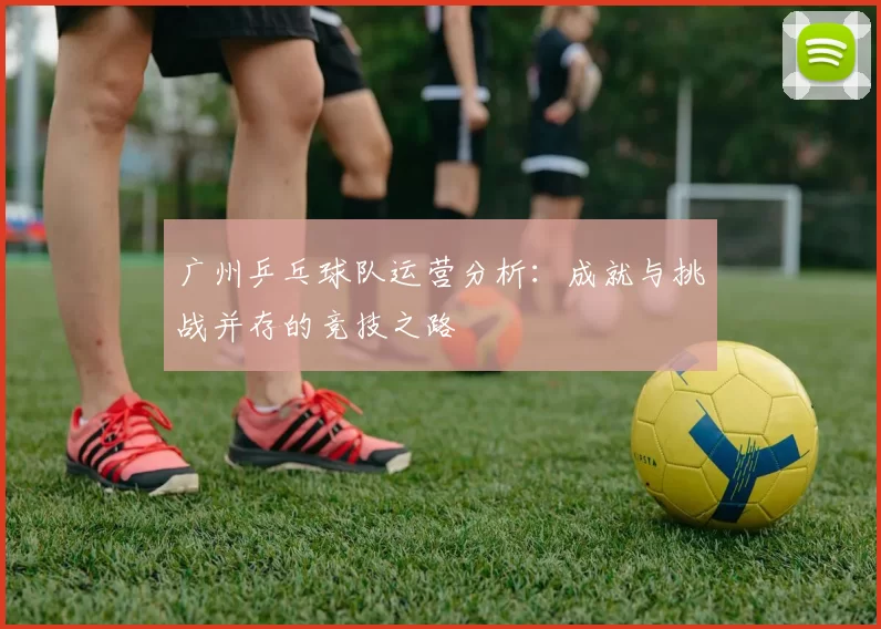 广州乒乓球队运营分析：成就与挑战并存的竞技之路