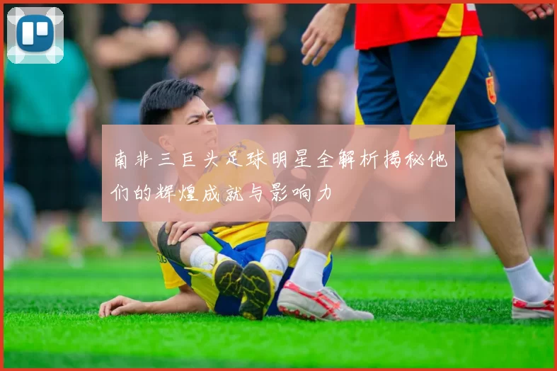 南非三巨头足球明星全解析揭秘他们的辉煌成就与影响力
