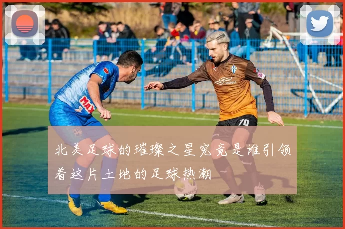 北美足球的璀璨之星究竟是谁引领着这片土地的足球热潮
