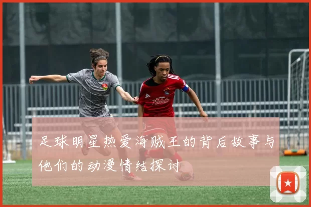 足球明星热爱海贼王的背后故事与他们的动漫情结探讨