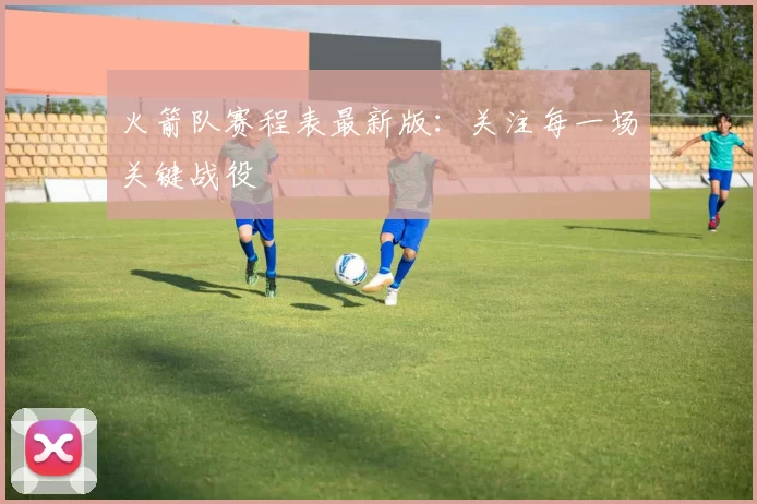 火箭队赛程表最新版：关注每一场关键战役