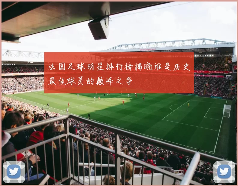 法国足球明星排行榜揭晓谁是历史最佳球员的巅峰之争