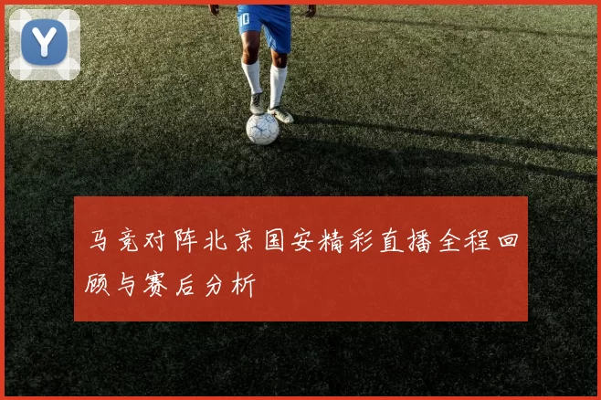 马竞对阵北京国安精彩直播全程回顾与赛后分析