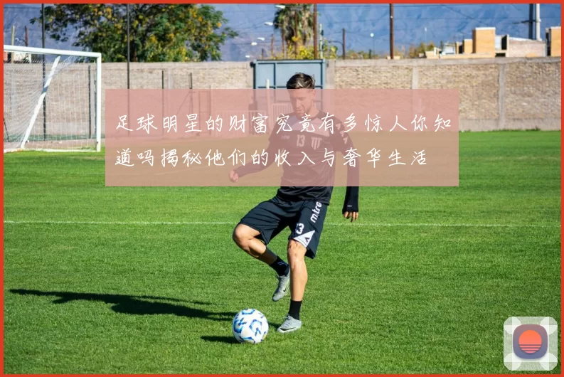 足球明星的财富究竟有多惊人你知道吗揭秘他们的收入与奢华生活