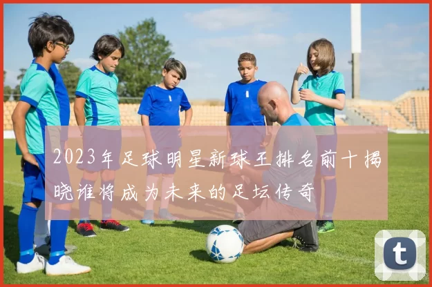 2023年足球明星新球王排名前十揭晓谁将成为未来的足坛传奇