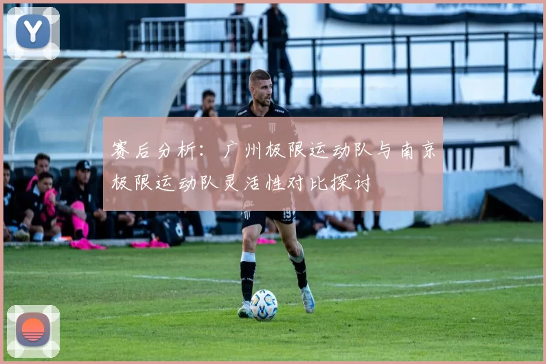 赛后分析：广州极限运动队与南京极限运动队灵活性对比探讨