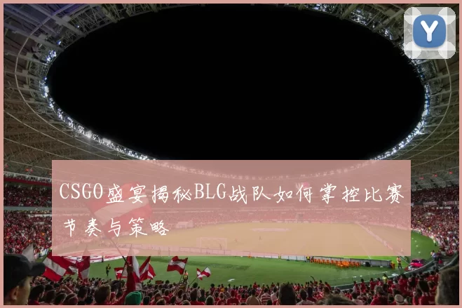 CSGO盛宴揭秘BLG战队如何掌控比赛节奏与策略