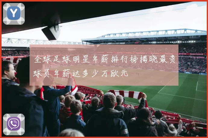 全球足球明星年薪排行榜揭晓最贵球员年薪达多少万欧元