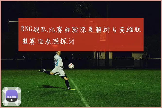 RNG战队比赛经验深度解析与英雄联盟赛场表现探讨