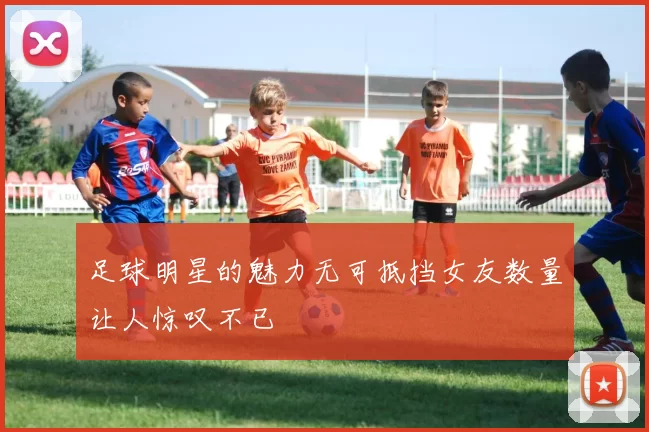 足球明星的魅力无可抵挡女友数量让人惊叹不已