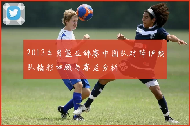 2013年男篮亚锦赛中国队对阵伊朗队精彩回顾与赛后分析
