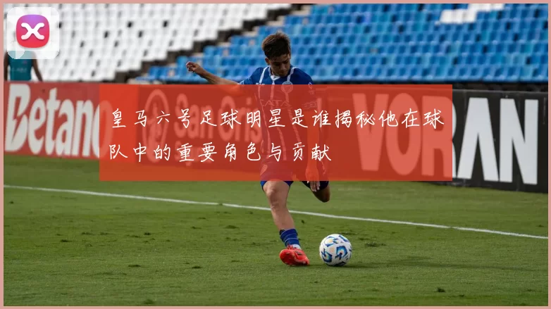 皇马六号足球明星是谁揭秘他在球队中的重要角色与贡献