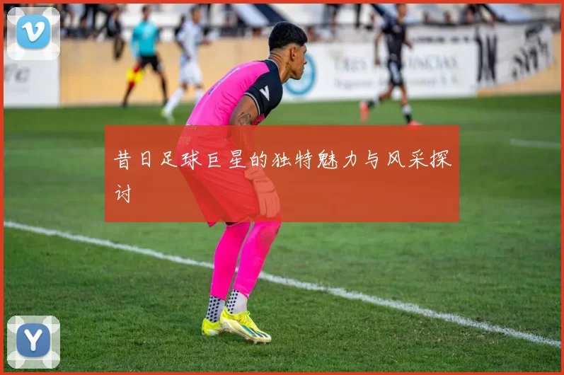 昔日足球巨星的独特魅力与风采探讨