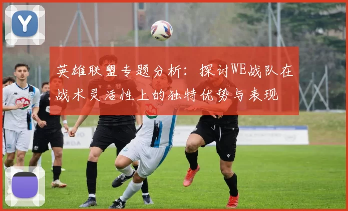 英雄联盟专题分析：探讨WE战队在战术灵活性上的独特优势与表现