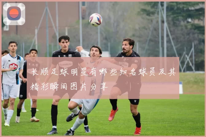 长顺足球明星有哪些知名球员及其精彩瞬间图片分享