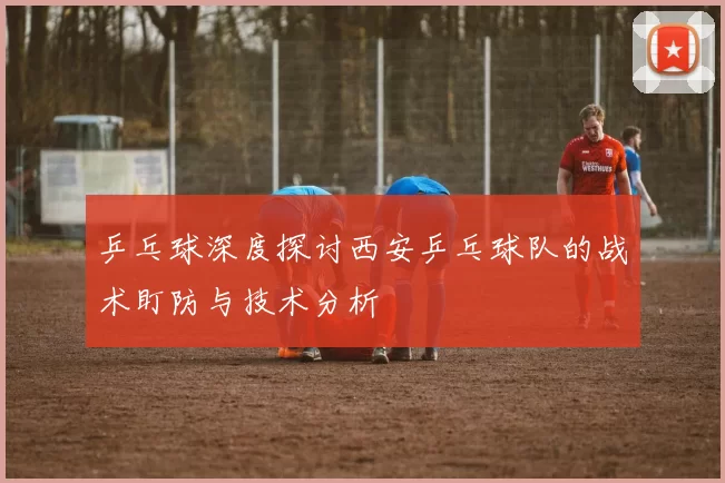 乒乓球深度探讨西安乒乓球队的战术盯防与技术分析