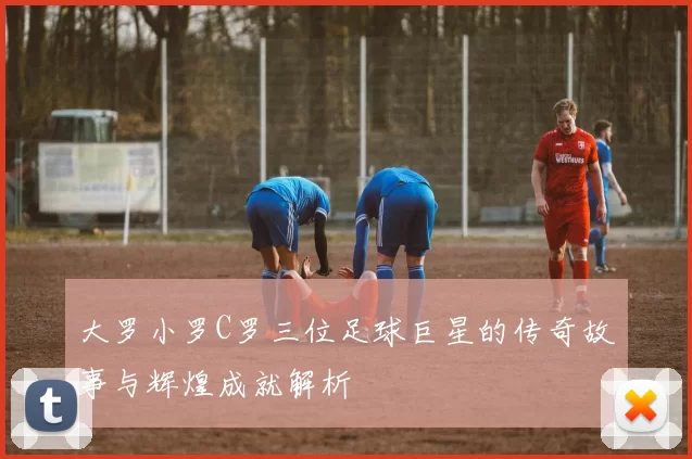 大罗小罗C罗三位足球巨星的传奇故事与辉煌成就解析