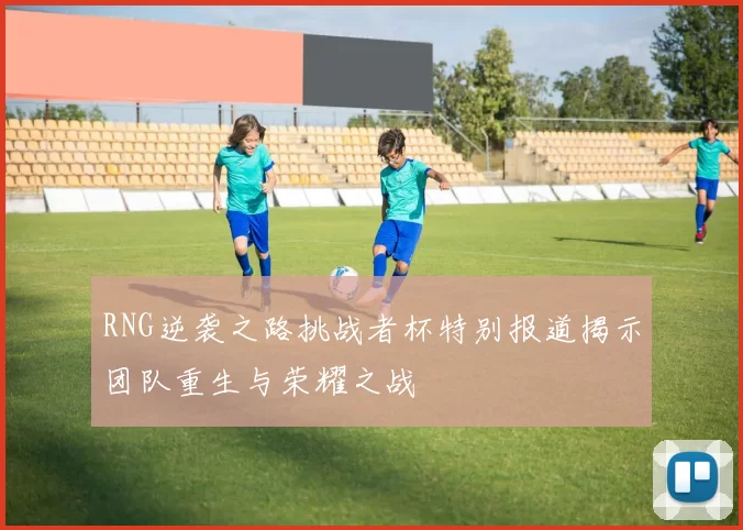 RNG逆袭之路挑战者杯特别报道揭示团队重生与荣耀之战