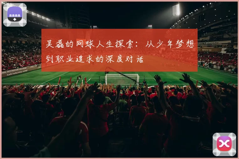 吴磊的网球人生探索：从少年梦想到职业追求的深度对话