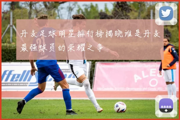 丹麦足球明星排行榜揭晓谁是丹麦最强球员的荣耀之争