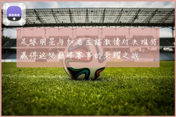足球明星与知名主播激情对决谁将赢得这场巅峰赛事的荣耀之战