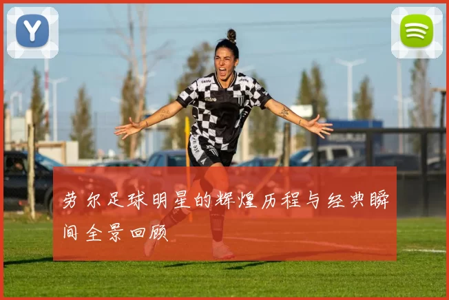 劳尔足球明星的辉煌历程与经典瞬间全景回顾