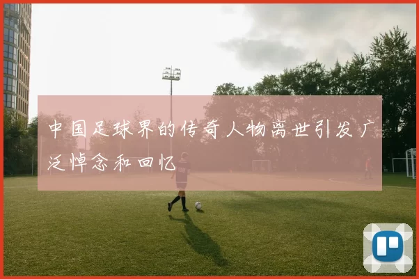 中国足球界的传奇人物离世引发广泛悼念和回忆