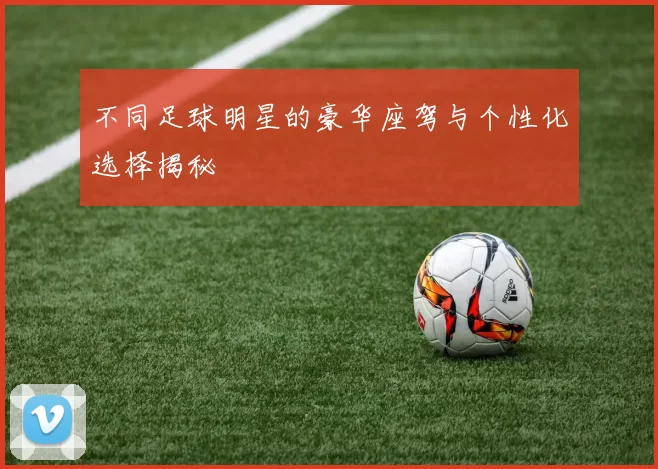 不同足球明星的豪华座驾与个性化选择揭秘