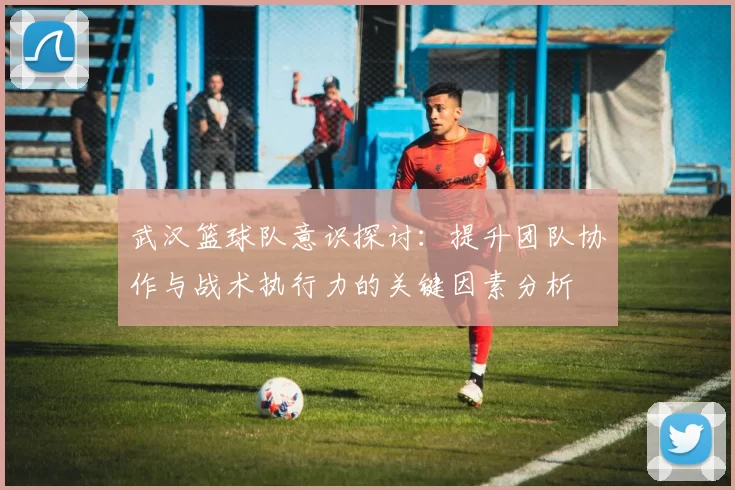 武汉篮球队意识探讨：提升团队协作与战术执行力的关键因素分析