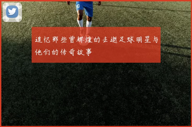 追忆那些曾辉煌的去逝足球明星与他们的传奇故事