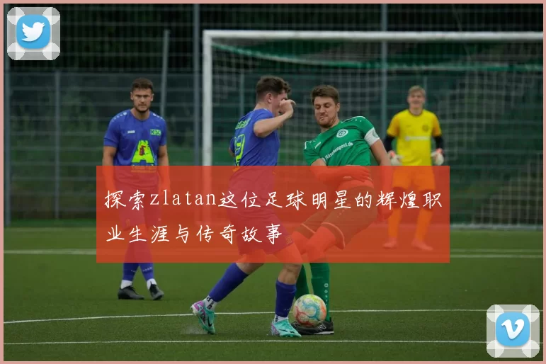 探索zlatan这位足球明星的辉煌职业生涯与传奇故事