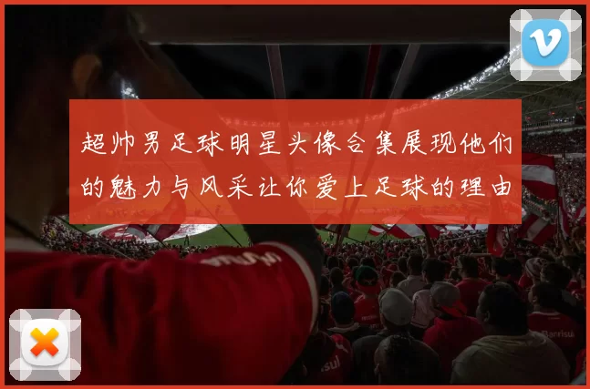超帅男足球明星头像合集展现他们的魅力与风采让你爱上足球的理由