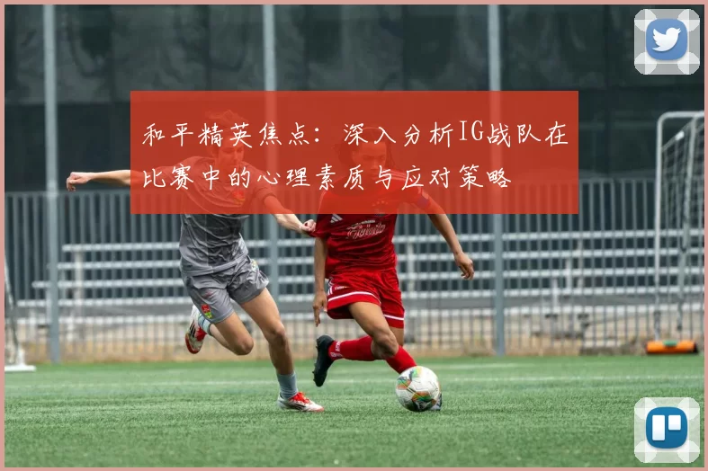 和平精英焦点：深入分析IG战队在比赛中的心理素质与应对策略