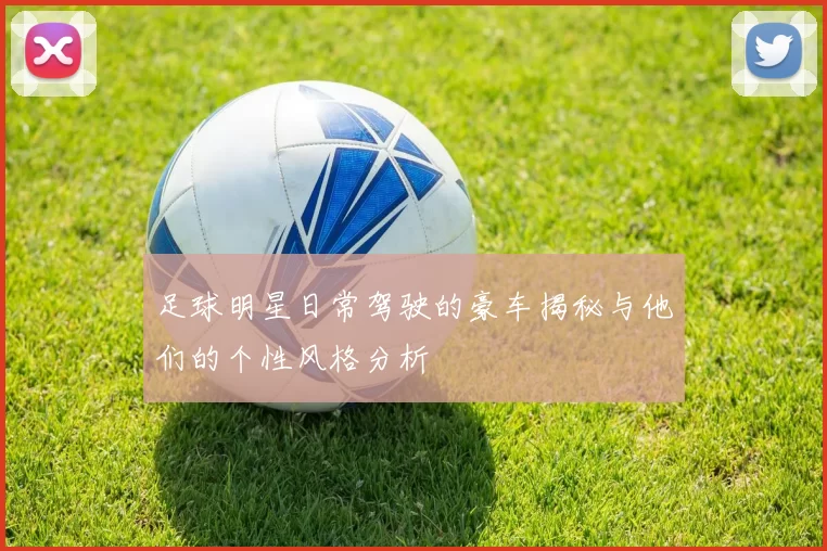 足球明星日常驾驶的豪车揭秘与他们的个性风格分析