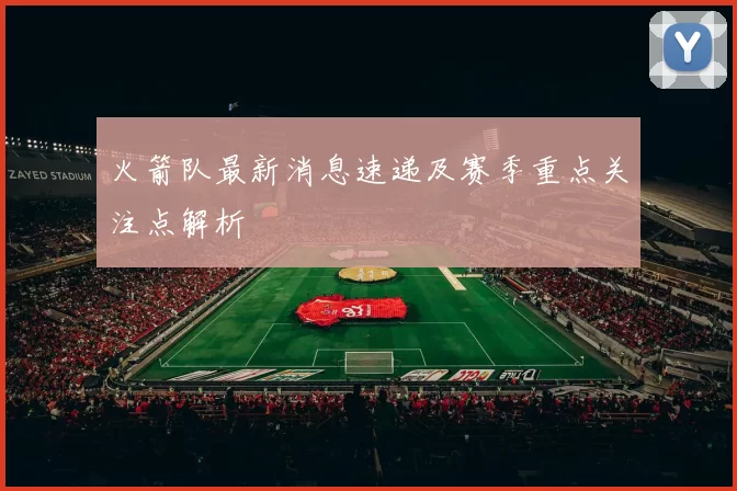 火箭队最新消息速递及赛季重点关注点解析