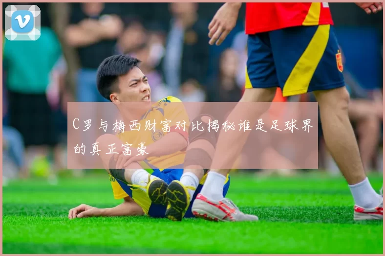 C罗与梅西财富对比揭秘谁是足球界的真正富豪