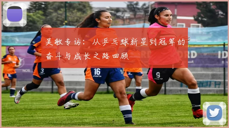 吴敏专访：从乒乓球新星到冠军的奋斗与成长之路回顾