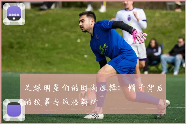 足球明星们的时尚选择：帽子背后的故事与风格解析