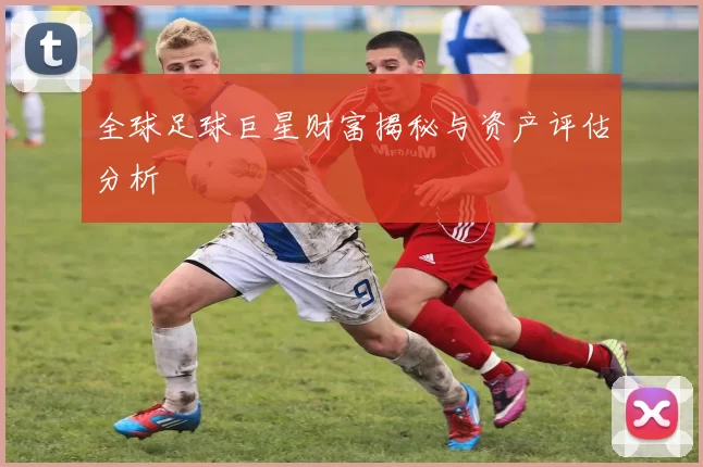全球足球巨星财富揭秘与资产评估分析