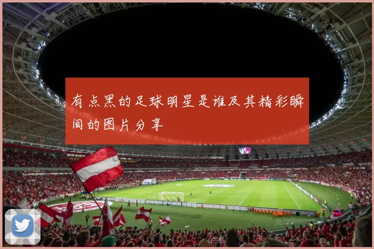 有点黑的足球明星是谁及其精彩瞬间的图片分享