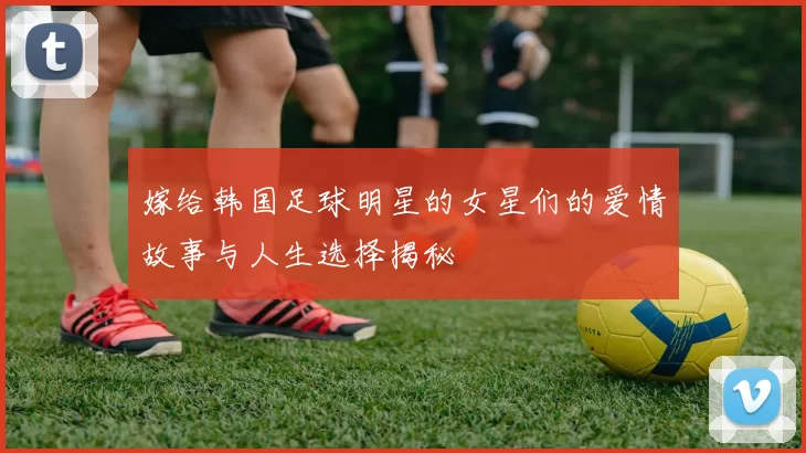 嫁给韩国足球明星的女星们的爱情故事与人生选择揭秘