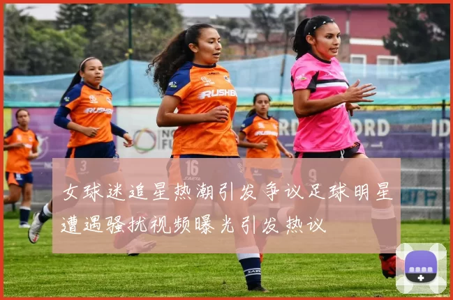 女球迷追星热潮引发争议足球明星遭遇骚扰视频曝光引发热议